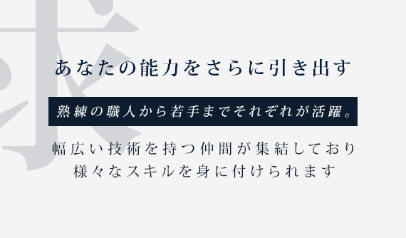 あなたの能力をさらに引き出す、熟練の職人から若手までそれぞれが活躍。幅広い技術を持つ仲間が集結しており様々なスキルを身に付けられます